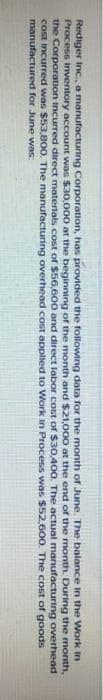 Rediger Inc., a manufacturing Corporation, has provided the following data for the month of June. The balance in the
Process Inventory account was $30,000 at the beginning of the month and $21,000 at the end of the month. During
the Corporation incurred direct materials cost of $56,600 and direct labor cost of $30,400. The actual manufacturing
cost incurred was $53,800. The manufacturing overhead cost applied to Work in Process was $52,600. The cost of goods
manufactured for June was:
Work in
the month,
overhead