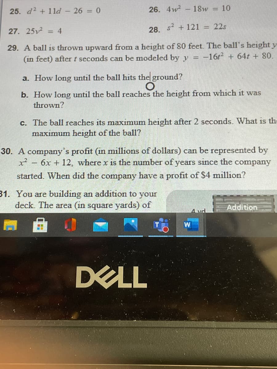 25. d2 +1 ld - 26 = 0
26. 4w2
- 18w = 10
s2 + 121 = 22s
27. 25 = 4
28.
%3D
29. A ball is thrown upward from a height of 80 feet. The ball's height y
(in feet) after t seconds can be modeled by v = -16t + 64t + 80.
a. How long until the ball hits the ground?
b. How long until the ball reaches the height from which it was
thrown?
c. The ball reaches its maximum height after 2 seconds. What is the
maximum height of the ball?
30. A company's profit (in millions of dollars) can be represented by
x - 6x + 12, where x is the number of years since the company
started. When did the company have a profit of $4 million?
31. You are building an addition to your
deck. The area (in square yards) of
Addition
W
DELL
