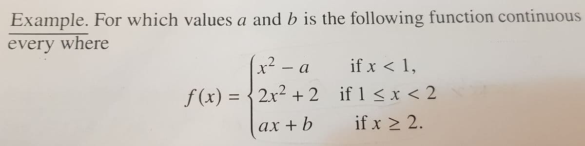 Example. For which values a and b is the following function continuous
every where
2 - a
if x < 1,
f(x) = {2x2 + 2 if 1 < x < 2
ах
ax + b
if x > 2.
