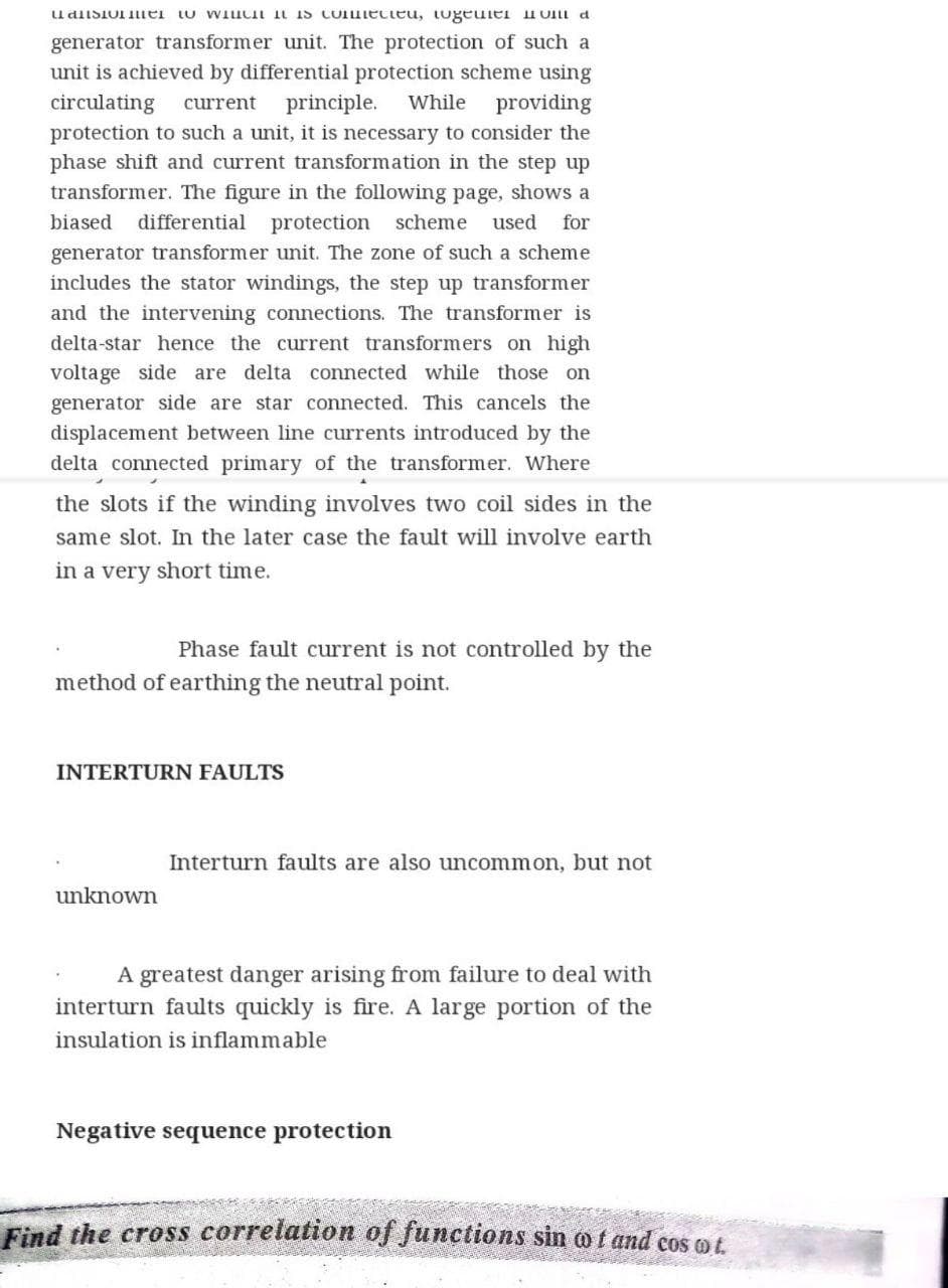 udisiol ei tu WiuCI iN is CoIuiecteu, tugeulei uUI a
generator transformer unit. The protection of such a
unit is achieved by differential protection scheme using
circulating
protection to such a unit, it is necessary to consider the
phase shift and current transformation in the step up
transformer. The figure in the following page, shows a
current
principle.
While
providing
biased
differential protection scheme
used
for
generator transformer unit. The zone of such a scheme
includes the stator windings, the step up transformer
and the intervening connections. The transformer is
delta-star hence the current transformers on high
voltage side are delta connected while those on
generator side are star connected. This cancels the
displacement between line currents introduced by the
delta connected primary of the transformer. Where
the slots if the winding involves two coil sides in the
same slot. In the later case the fault will involve earth
in a very short time.
Phase fault current is not controlled by the
method of earthing the neutral point.
INTERTURN FAULTS
Interturn faults are also uncommon, but not
unknown
A greatest danger arising from failure to deal with
interturn faults quickly is fire. A large portion of the
insulation is inflammable
Negative sequence protection
Find the cross correlation of functions sin o f and cos ot
