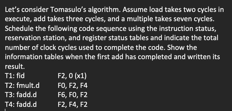 Let's consider Tomasulo's algorithm. Assume load takes two cycles in
execute, add takes three cycles, and a multiple takes seven cycles.
Schedule the following code sequence using the instruction status,
reservation station, and register status tables and indicate the total
number of clock cycles used to complete the code. Show the
information tables when the first add has completed and written its
result.
F2, 0 (x1)
FO, F2, F4
F6, FO, F2
T1: fid
T2: fmult.d
T3: fadd.d
T4: fadd.d
F2, F4, F2
