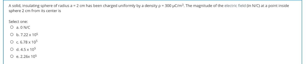 A solid, insulating sphere of radius a = 2 cm has been charged uniformly by a density p = 300 µC/m3 The magnitude of the electric field (in N/C) at a point inside
sphere 2 cm from its center is
Select one:
O a. O N/C
O b. 7.22 x 105
O c. 6.78 x 105
O d. 4.5 x 105
O e. 2.26x 105
