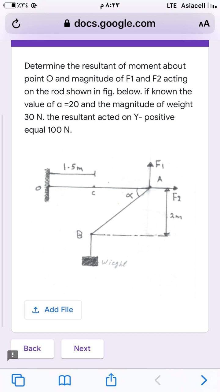 LTE Asiacell li.
A docs.google.com
AA
Determine the resultant of moment about
point O and magnitude of F1 and F2 acting
on the rod shown in fig. below. if known the
value of a =20 and the magnitude of weight
30 N. the resultant acted on Y- positive
equal 100 N.
1-5m
FI
F2
B
wieght
1 Add File
Вack
Next
>
