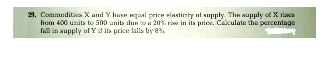 29. Commodities X and Y have equal price elasticity of supply. The supply of X rises
from 400 units to 500 units due to a 20% rise in its price. Calculate the percentage
fall in supply of Y if its price falls by 8%.
