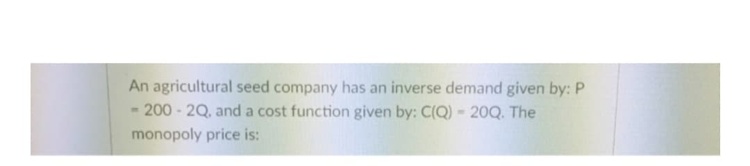 An agricultural seed company has an inverse demand given by: P
- 200 - 2Q, and a cost function given by: C(Q) - 20Q. The
monopoly price is:
