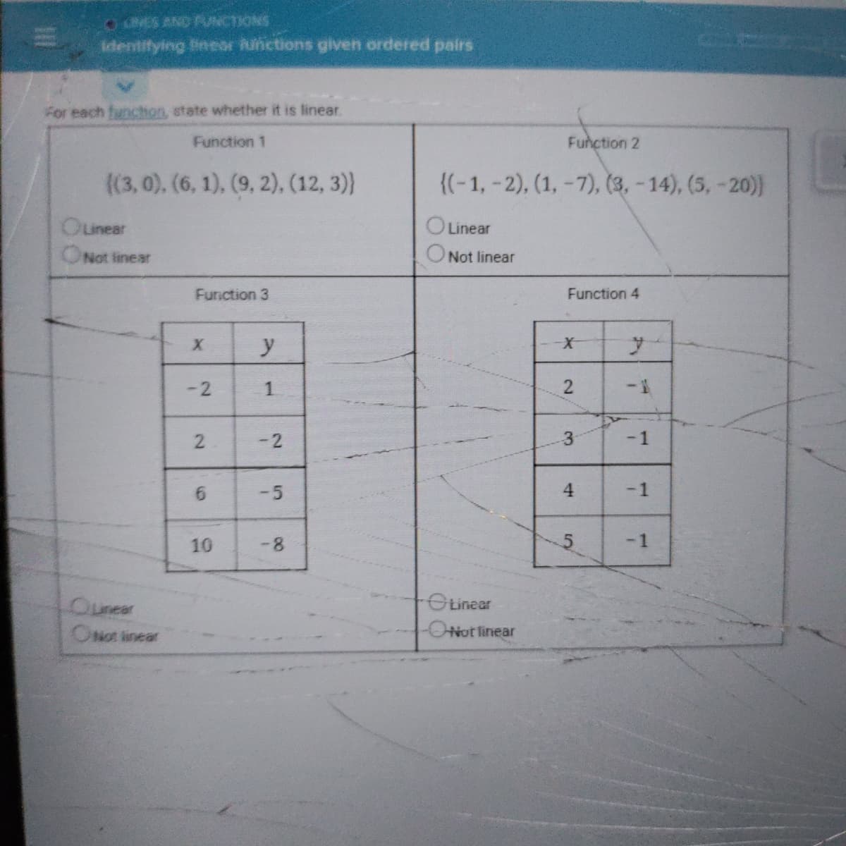 OLMES AND RUNCTIONS
identitying ineor hunctions given ordered pairs
For each funchon, state whether it is linear.
Function 1
Function 2
((3, 0), (6, 1), (9, 2), (12, 3)}
{(-1, -2), (1, -7), (3, - 14), (5, -20)
Ounear
Linear
Not linear
Not linear
Function 3
Function 4
y
X-
1
1-
-2
-1
-5
4.
10
-8
-1
OLinear
Ounear
ONot linear
ONot tinear
1.
2.
5.
2.
2.
6.
