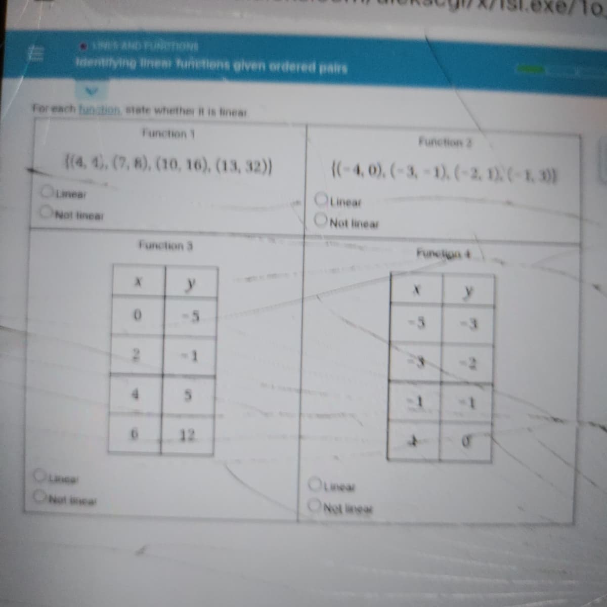 e/1o
INES AND PUNenove
dentilying inen funetions given ordered pairs
For each fun dion state whether it is finear
Function 1
Function 2
((4, 4. (7, 8), (10, 16), (13, 32)
((-4, 0), (-3,-1). (-2, 1)(-1, 30)
Oumear
OLinear
Not tinear
Not linear
Function 3
Funcion 4
-3
4.
12
Oune
ONot incar
OLnear
ONot inear
in
