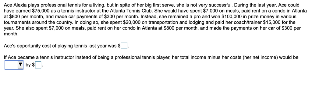 Ace Alexia plays professional tennis for a living, but in spite of her big first serve, she is not very successful. During the last year, Ace could
have earned $75,000 as a tennis instructor at the Atlanta Tennis Club. She would have spent $7,000 on meals, paid rent on a condo in Atlanta
at $800 per month, and made car payments of $300 per month. Instead, she remained a pro and won $100,000 in prize money in various
tournaments around the country. In doing so, she spent $20,000 on transportation and lodging and paid her coach/trainer $15,000 for the
year. She also spent $7,000 on meals, paid rent on her condo in Atlanta at $800 per month, and made the payments on her car of $300 per
month.
Ace's opportunity cost of playing tennis last year was $.
If Ace became a tennis instructor instead of being a professional tennis player, her total income minus her costs (her net income) would be
by $.