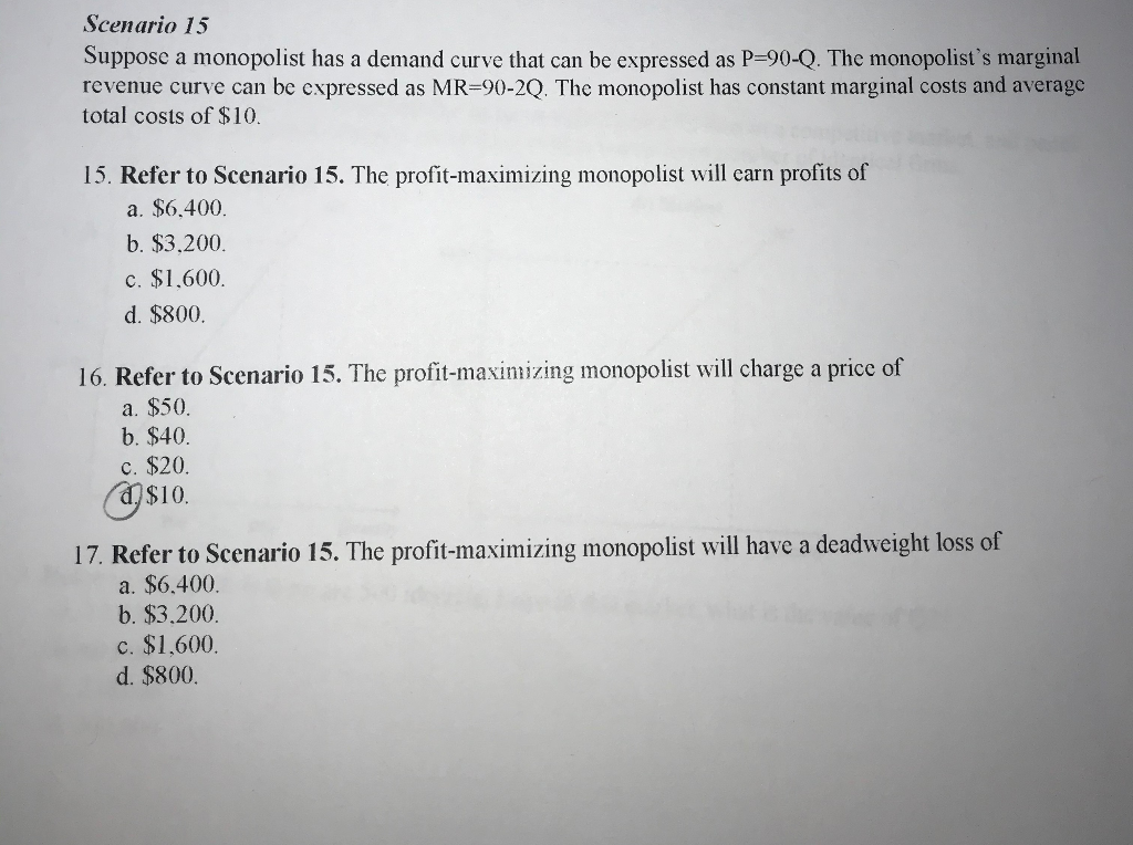 Scenario 15
Suppose a monopolist has a demand curve that can be expressed as P-90-Q. The monopolist's marginal
revenue curve can be expressed as MR-90-2Q. The monopolist has constant marginal costs and average
total costs of $10.
15. Refer to Scenario 15. The profit-maximizing monopolist will earn profits of
a. $6.400.
b. $3,200.
c. $1,600.
d. $800.
16. Refer to Scenario 15. The profit-maximizing monopolist will charge a price of
a. $50.
b. $40.
c. $20.
$10.
17. Refer to Scenario 15. The profit-maximizing monopolist will have a deadweight loss of
a. $6.400.
b. $3,200.
c. $1,600.
d. $800.