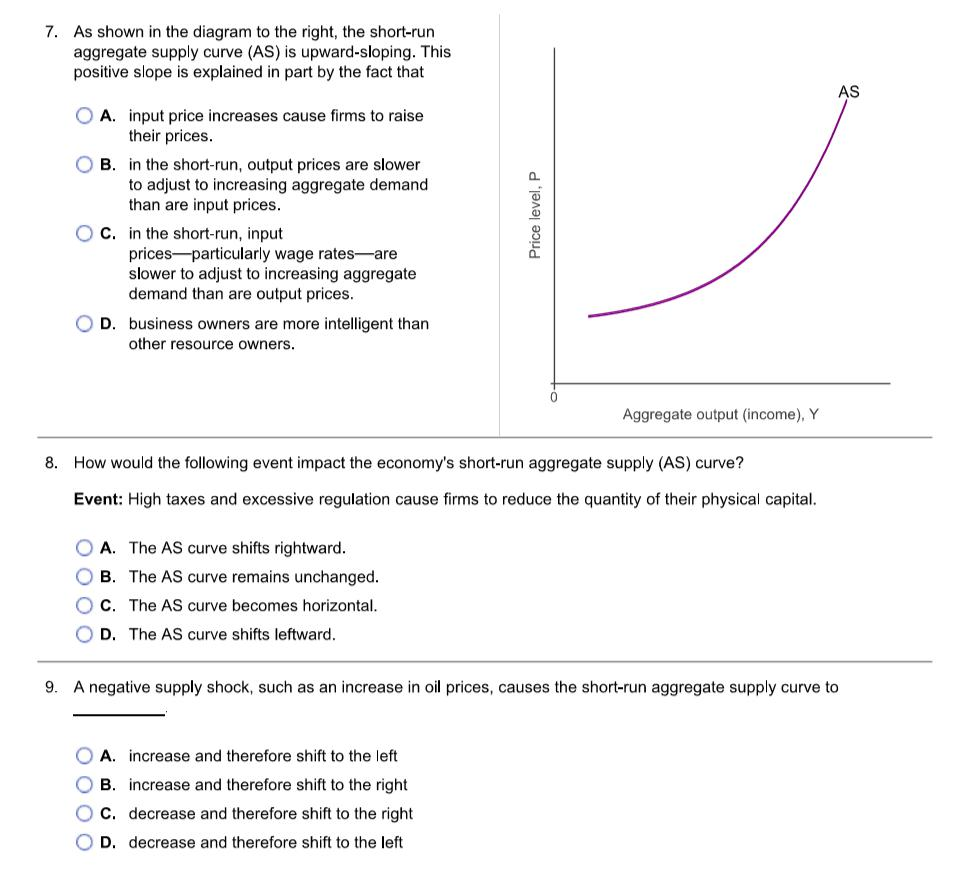 7. As shown in the diagram to the right, the short-run
aggregate supply curve (AS) is upward-sloping. This
positive slope is explained in part by the fact that
A. input price increases cause firms to raise
their prices.
B. in the short-run, output prices are slower
to adjust to increasing aggregate demand
than are input prices.
C. in the short-run, input
prices particularly wage rates-are
slower to adjust to increasing aggregate
demand than are output prices.
D. business owners are more intelligent than
other resource owners.
A. The AS curve shifts rightward.
B. The AS curve remains unchanged.
C. The AS curve becomes horizontal.
D. The AS curve shifts leftward.
Price level, P
8. How would the following event impact the economy's short-run aggregate supply (AS) curve?
Event: High taxes and excessive regulation cause firms to reduce the quantity of their physical capital.
Aggregate output (income), Y
A. increase and therefore shift to the left
B. increase and therefore shift to the right
C. decrease and therefore shift to the right
D. decrease and therefore shift to the left
AS
9. A negative supply shock, such as an increase in oil prices, causes the short-run aggregate supply curve to