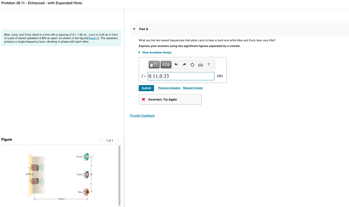Problem 28.11 - Enhanced - with Expanded Hints
Moe, Larry, and Curly stand in a line with a spacing of d = 1.60 m. Larry is 3.00 m in front
of a pair of stereo speakers 0.800 m apart, as shown in the figure(Figure 1). The speakers
produce a single-frequency tone, vibrating in phase with each other.
Figure
0.800 m
-3.00 m
Curly
Larry
Moe
1 of 1
Part A
What are the two lowest frequencies that allow Larry to hear a loud tone while Moe and Curly hear very little?
Express your answers using two significant figures separated by a comma.
► View Available Hint(s)
ΓΙ ΑΣΦ
f = 0.11,0.33
Submit Previous Answers Request Answer
X Incorrect; Try Again
Provide Feedback
?
kHz