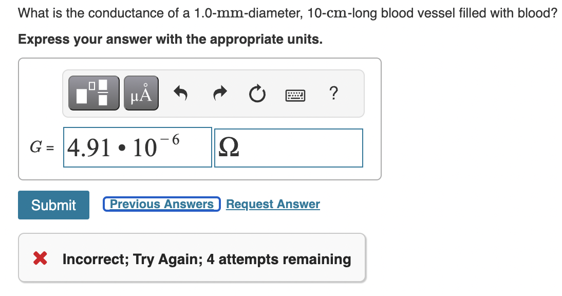 What is the conductance of a 1.0-mm-diameter, 10-cm-long blood vessel filled with blood?
Express your answer with the appropriate units.
μА
G= 4.91 10
●
Submit
6
Ω
Previous Answers Request Answer
?
X Incorrect; Try Again; 4 attempts remaining