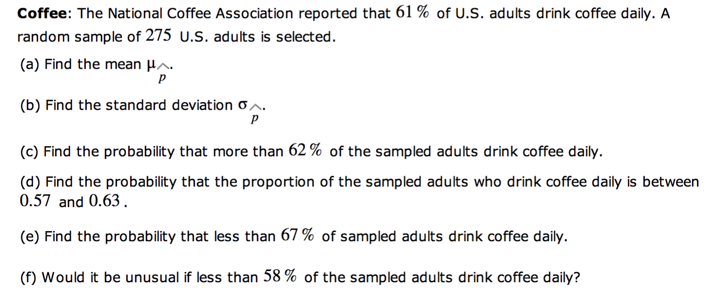 Coffee: The National Coffee Association reported that 61 % of U.S. adults drink coffee daily. A
random sample of 275 U.S. adults is selected.
(a) Find the mean H^.
(b) Find the standard deviation o^.
(c) Find the probability that more than 62 % of the sampled adults drink coffee daily.
(d) Find the probability that the proportion of the sampled adults who drink coffee daily is between
0.57 and 0.63.
(e) Find the probability that less than 67 % of sampled adults drink coffee daily.
(f) Would it be unusual if less than 58 % of the sampled adults drink coffee daily?
