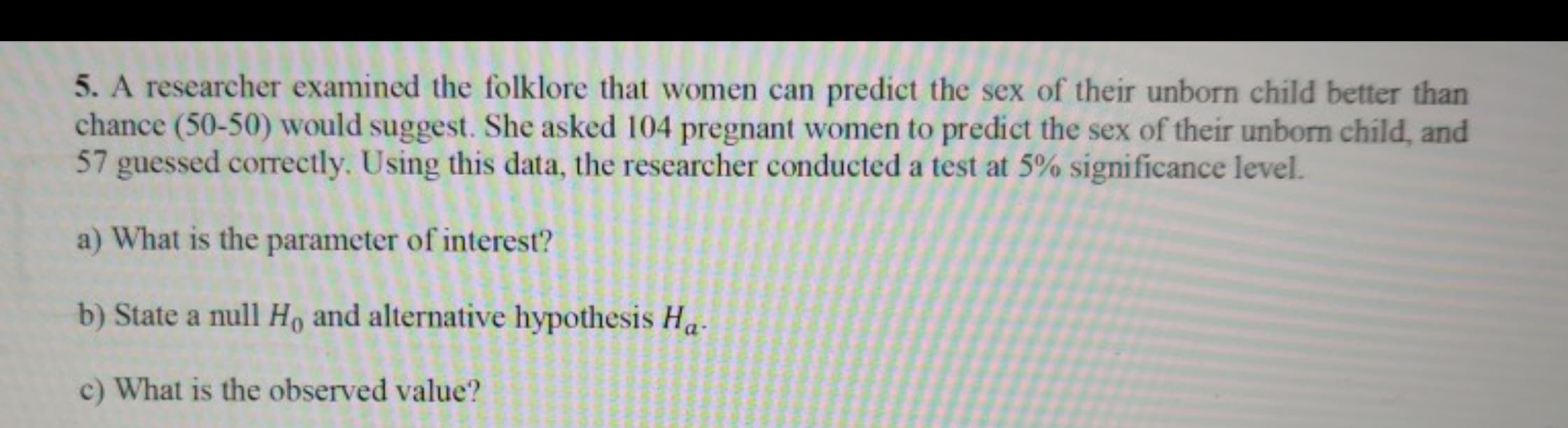 **Question 5**

A researcher examined the folklore that women can predict the sex of their unborn child better than chance (50-50) would suggest. She asked 104 pregnant women to predict the sex of their unborn child, and 57 guessed correctly. Using this data, the researcher conducted a test at 5% significance level.

a) What is the parameter of interest?

b) State a null hypothesis \(H_0\) and alternative hypothesis \(H_a\).

c) What is the observed value?