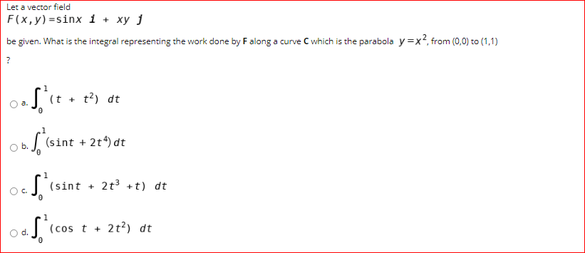 Let a vector field
F(x,y)=sinx i + xy j
be given. What is the integral representing the work done by Falong a curve C which is the parabola y =x², from (0,0) to (1,1)
?
(t +
t?) dt
a.
1
(sint + 2t*) dt
(sint + 2t3 +t) dt
C.
(cos t + 2t²) dt
d.
