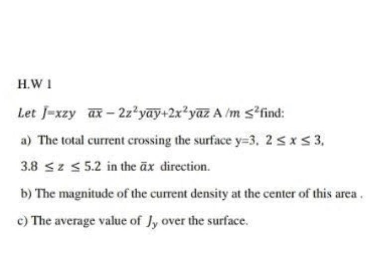 H.W 1
Let J-xzy ax-2z²yay+2x²yaz A /m s?find:
a) The total current crossing the surface y=3, 2 sxS 3,
3.8 sz < 5.2 in the äx direction.
b) The magnitude of the current density at the center of this area.
c) The average value of Jy over the surface.
