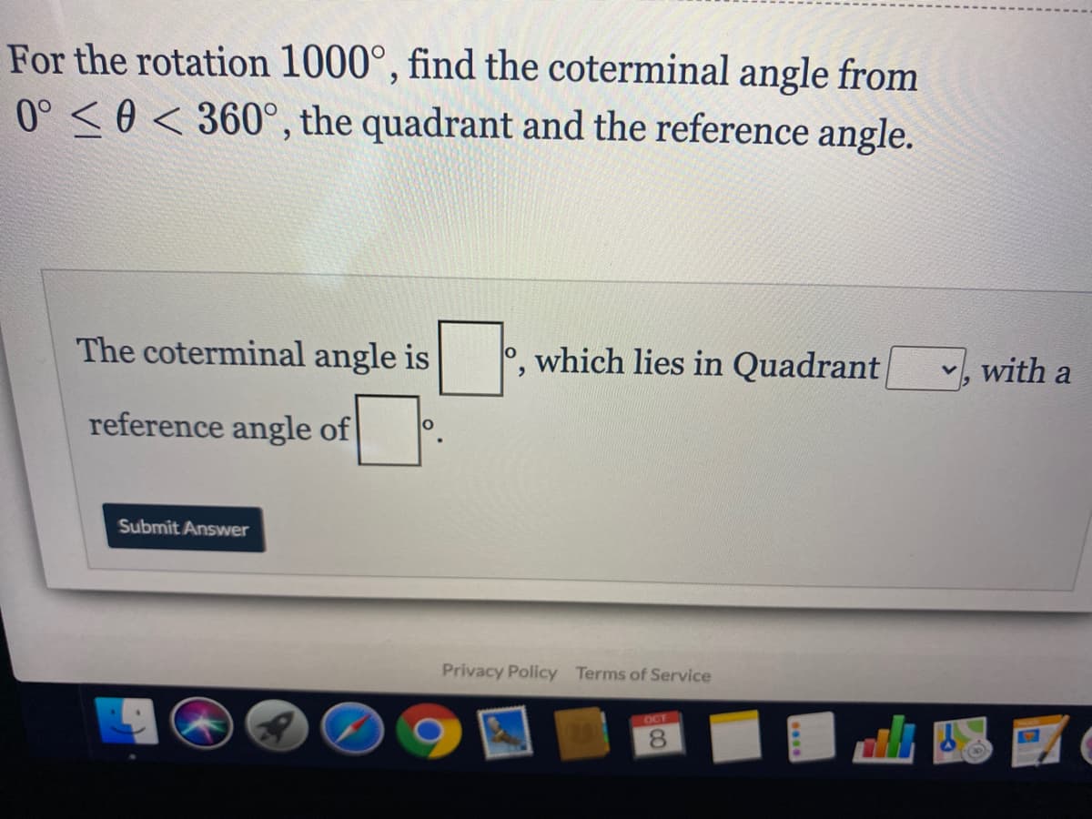 For the rotation 1000°, find the coterminal angle from
0° <0 < 360°, the quadrant and the reference angle.
The coterminal angle is
, which lies in Quadrant v, with a
reference angle of
Submit Answwer
Privacy Policy Terms of Service
OCT
8.
