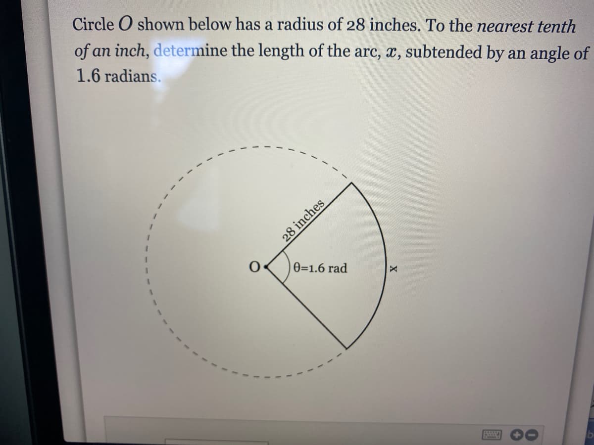 Circle O shown below has a radius of 28 inches. To the nearest tenth
of an inch, determine the length of the arc, x, subtended by an angle of
1.6 radians.
0=1.6 rad
28 inches
