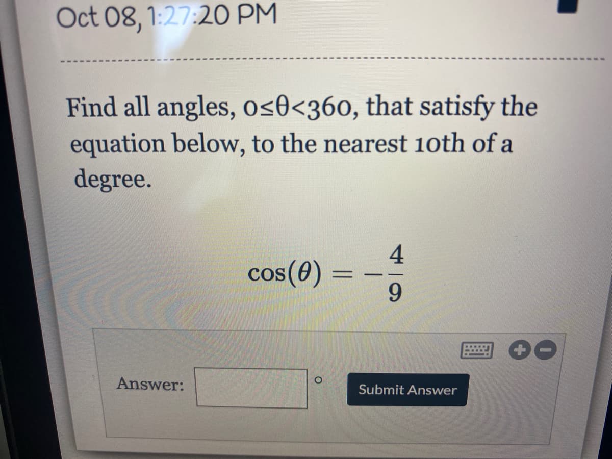 Oct 08, 1:27:20 PM
Find all angles, os0<360, that satisfy the
equation below, to the nearest 1oth of a
degree.
4
cos(0) =
6.
www
Answer:
Submit Answer
