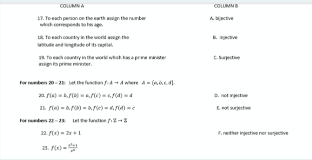 COLUMN A
COLUMN B
17. To each person on the earth assign the number
which corresponds to his age.
A. bijective
18. To each country in the world assign the
B. Injective
latitude and longitude of its capital.
19. To each country in the world which has a prime minister
assign its prime minister.
C. Surjective
For numbers 20 - 21: Let the function f: A → A where A = {a, b,c, d).
20. f(a) = b,f(b) = a,f(c) = c,f(d) = d
D. not injective
21. f(a) = b.f (b) = b,S(C) = d,f(d) = c
For numbers 22 - 23: Let the function f: Z -z
E. not surjective
22. f(x) = 2x + 1
F. neither injective nor surjective
23. f(x) =
