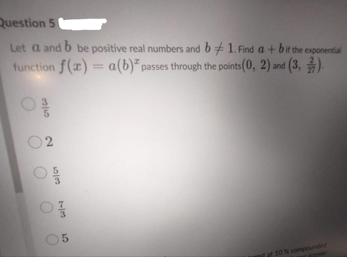 Question 5
Let a and 6 be positive real numbers and b + 1. Find a+ bif the exponential
function f(x) = a(b)" passes through the points(0, 2) and (3, ).
est at 10 % compounded
ranswer
3/5
2]
73
