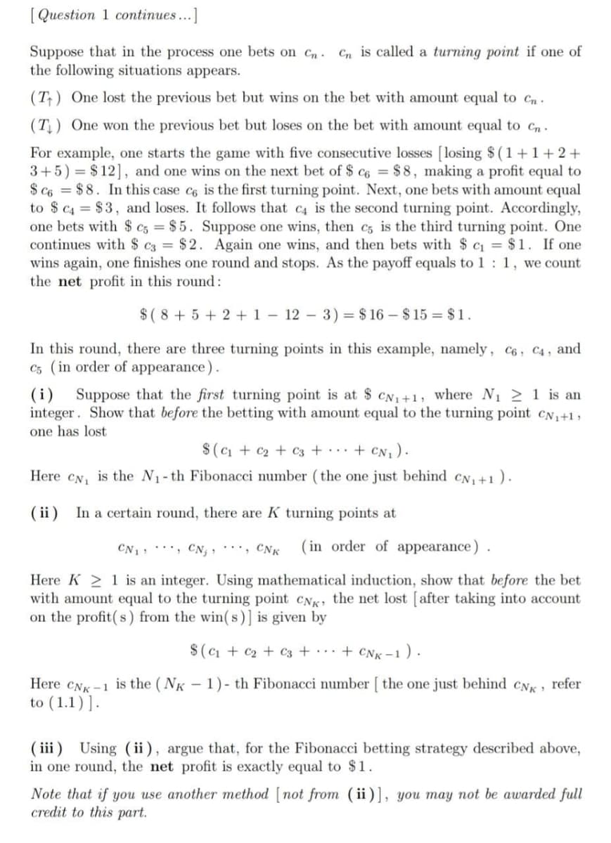 [ Question 1 continues...]
Suppose that in the process one bets on Cn-
the following situations appears.
Cn is called a turning point if one of
(T) One lost the previous bet but wins on the bet with amount equal to Cn.
(T) One won the previous bet but loses on the bet with amount equal to cn .
For example, one starts the game with five consecutive losses [losing $ (1+1+2+
3+5) = $12], and one wins on the next bet of $ c6 = $ 8, making a profit equal to
$ c6 = $8. In this case c6 is the first turning point. Next, one bets with amount equal
to $ c4 = $3, and loses. It follows that c4 is the second turning point. Accordingly,
one bets with $ c3 = $5. Suppose one wins, then c, is the third turning point. One
continues with $ c3 = $2. Again one wins, and then bets with $ c = $1. If one
wins again, one finishes one round and stops. As the payoff equals to 1 : 1, we count
the net profit in this round:
$( 8 + 5 + 2 + 1 – 12 – 3) = $ 16 – $ 15 = $ 1.
In this round, there are three turning points in this example, namely, c6, C4, and
C5 (in order of appearance).
(i) Suppose that the first turning point is at $ CN1+1, where N1 2 1 is an
integer. Show that before the betting with amount equal to the turning point CN1+1,
one has lost
$(Ci + c2 + C3 + .+ CN1).
Here CN, is the N1-th Fibonacci number (the one just behind CN, +1).
( ii)
In a certain round, there are K turning points at
CN1: , CN; , ''', CNK
( in order of appearance).
Here K > 1 is an integer. Using mathematical induction, show that before the bet
with amount equal to the turning point CNK the net lost [after taking into account
on the profit(s) from the win( s)] is given by
$ (c + c2 + c3 + • • • + cNk -1
<-1 ).
- 1)- th Fibonacci number [ the one just behind
Here CNK -1 is the (NK
to (1.1)].
CNK
refer
( iii) Using (ii ), argue that, for the Fibonacci betting strategy described above,
in one round, the net profit is exactly equal to $1.
Note that if you use another method [ not from (ii)], you may not be awarded full
credit to this part.
