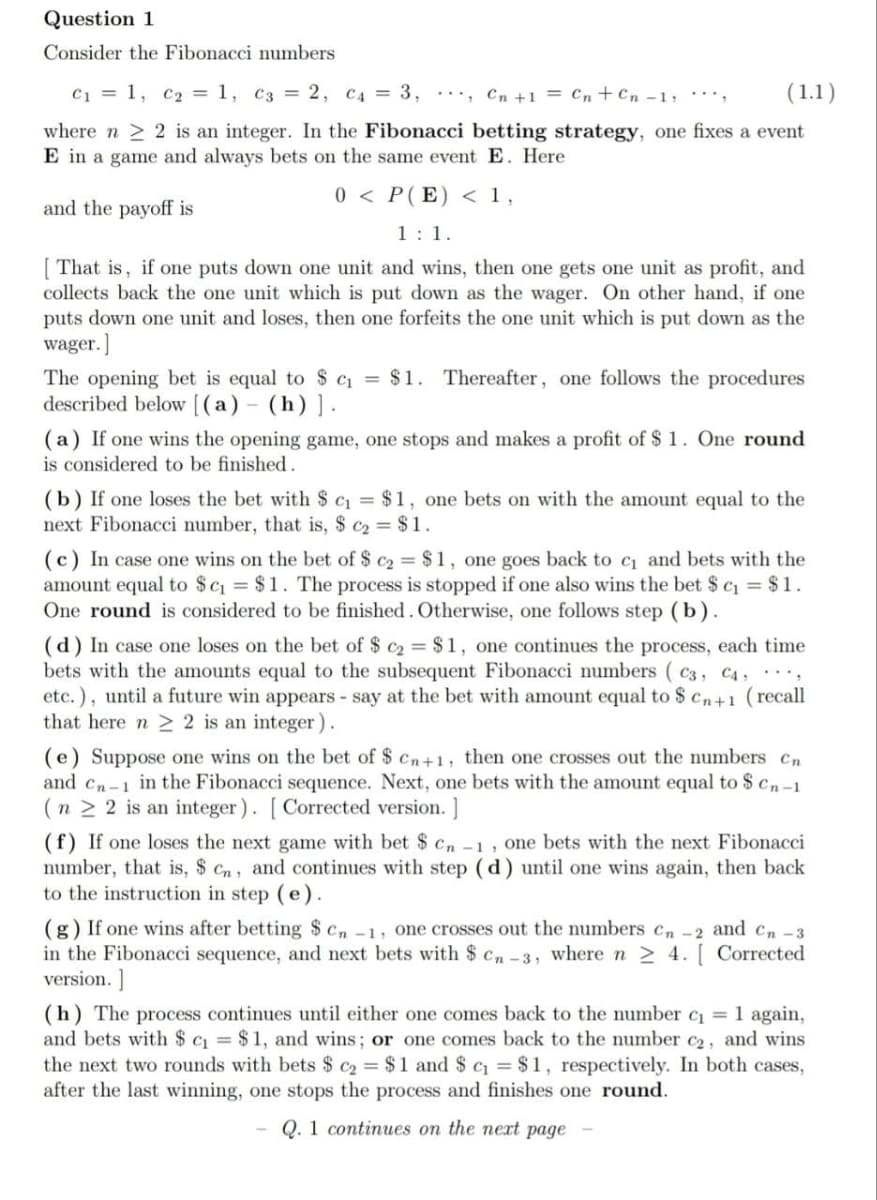 Question 1
Consider the Fibonacci numbers
C1 = 1, c2 = 1, c3 = 2, C4 = 3, ·…, Cn +1 = Cn+Cn -1, *',
(1.1)
where n > 2 is an integer. In the Fibonacci betting strategy, one fixes a event
E in a game and always bets on the same event E. Here
0 < P(E) < 1,
and the payoff is
1:1.
[ That is, if one puts down one unit and wins, then one gets one unit as profit, and
collects back the one unit which is put down as the wager. On other hand, if one
puts down one unit and loses, then one forfeits the one unit which is put down as the
wager.]
The opening bet is equal to S cq = $1. Thereafter, one follows the procedures
described below [(a) - (h)].
(a) If one wins the opening game, one stops and makes a profit of $ 1. One round
is considered to be finished.
(b) If one loses the bet with $ c = $1, one bets on with the amount equal to the
next Fibonacci number, that is, $ c2 = $1.
(c) In case one wins on the bet of $ c2 = $ 1, one goes back to c and bets with the
amount equal to $c = $1. The process is stopped if one also wins the bet $ c = $1.
One round is considered to be finished. Otherwise, one follows step (b).
(d) In case one loses on the bet of $ c2 = $1, one continues the process, each time
bets with the amounts equal to the subsequent Fibonacci numbers ( c3, C4 , ………,
etc.), until a future win appears - say at the bet with amount equal to $ cn+1 (recall
that here n 2 2 is an integer).
(e) Suppose one wins on the bet of $ cn+1, then one crosses out the numbers cn
and cn-1 in the Fibonacci sequence. Next, one bets with the amount equal to $ cn-1
(n 2 2 is an integer). [ Corrected version. ]
(f) If one loses the next game with bet $ cn -1, one bets with the next Fibonacci
number, that is, $ cn, and continues with step (d) until one wins again, then back
to the instruction in step (e).
(g) If one wins after betting $ Cn -1, one crosses out the numbers cn -2 and cn -3
in the Fibonacci sequence, and next bets with $ cn-3, where n > 4. [ Corrected
version. ]
(h) The process continues until either one comes back to the number c =1 again,
and bets with $ c = $ 1, and wins; or one comes back to the number c2, and wins
the next two rounds with bets $ c2 = $1 and $ c = $1, respectively. In both cases,
after the last winning, one stops the process and finishes one round.
Q. 1 continues on the nert page
