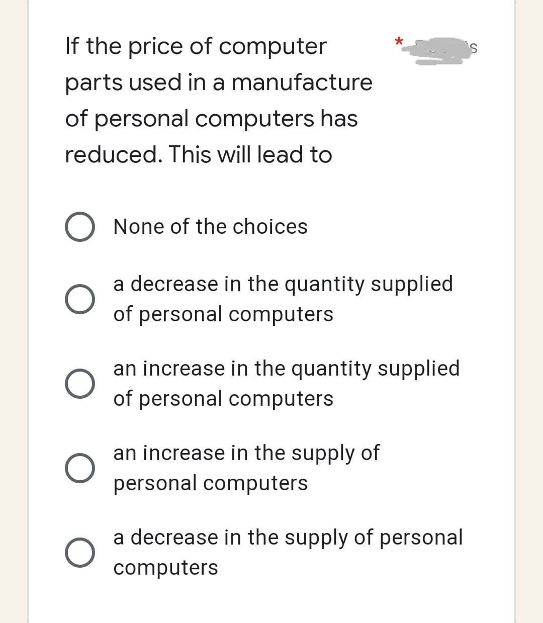 If the price of computer
parts used in a manufacture
of personal computers has
reduced. This will lead to
O None of the choices
O
O
a decrease in the quantity supplied
of personal computers
an increase in the quantity supplied
of personal computers
an increase in the supply of
personal computers
a decrease in the supply of personal
computers
S