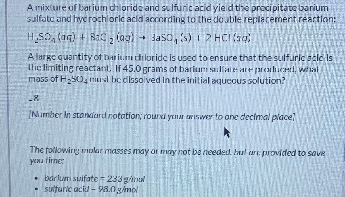 A mixture of barium chloride and sulfuric acid yield the precipitate barium
sulfate and hydrochloric acid according to the double replacement reaction:
H,SO, (aq) + BaCI, (aq) BaSO, (s) + 2 HCI (aq)
->
A large quantity of barium chloride is used to ensure that the sulfuric acid is
the limiting reactant. If 45.0 grams of barium sulfate are produced, what
mass of H,SO, must be dissolved in the initial aqueous solution?
[Number in standard notation; round your answer to one decimal place]
The following molar masses may or may not be needed, but are provided to save
you time:
• barium sulfate = 233 g/mol
sulfuric acid = 98.0 g/mol
