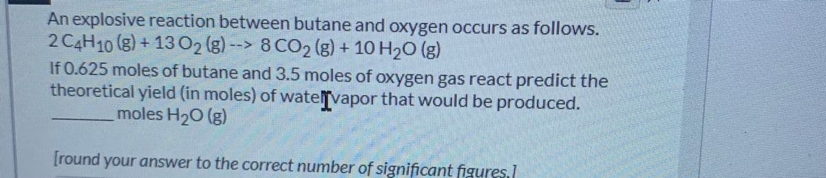 An explosive reaction between butane and oxygen occurs as follows.
2 C4H10 (g) + 1302 (g) --> 8 CO2 (g) + 10 H20 (g)
If 0.625 moles of butane and 3.5 moles of oxygen gas react predict the
theoretical yield (in moles) of watelvapor that would be produced.
moles H20 (g)
[round your answer to the correct number of significant figures,]
