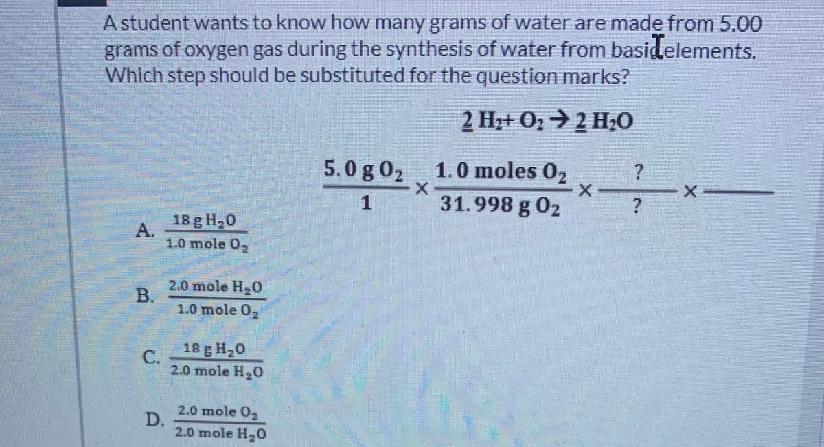 A student wants to know how many grams of water are made from 5.00
grams of oxygen gas during the synthesis of water from basidelements.
Which step should be substituted for the question marks?
2 Hz+ O2→2 H;0
5.0 g 02
1.0 moles 0,
1
31.998 g 02
18 g H,0
A.
1.0 mole 0,
2.0 mole H,0
B.
1.0 mole 0,
18 g H,0
C.
2.0 mole H,O
2.0 mole 0
D.
2.0 mole H, O
