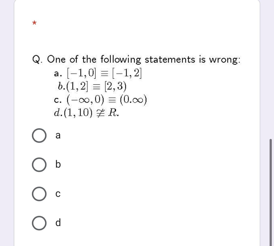 Q. One of the following statements is wrong:
a. [-1,0] = [-1, 2]
b.(1,2] = [2,3)
c. (-0,0) = (0.c)
d.(1, 10) Z R.
a
b
d
