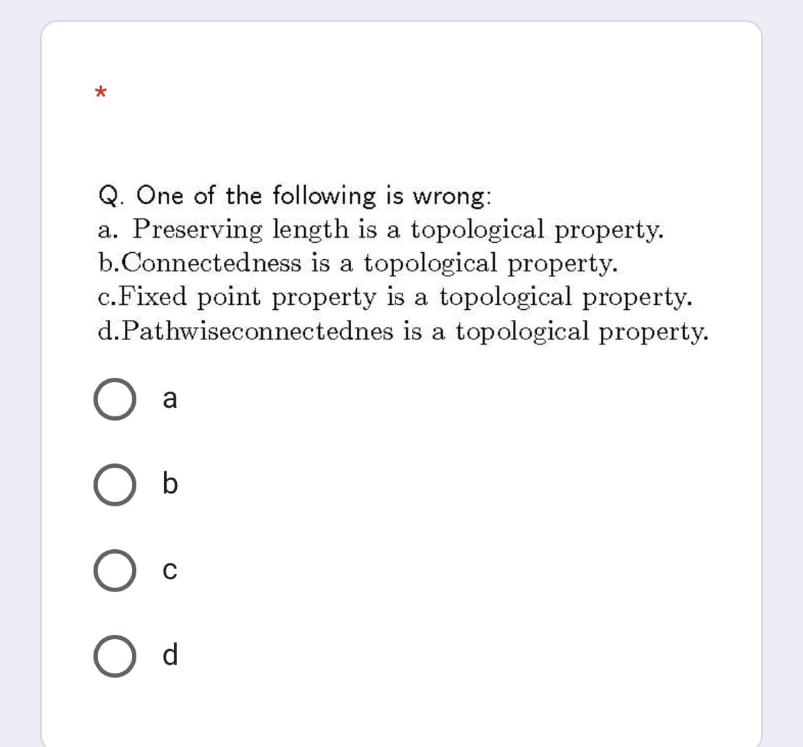 Q. One of the following is wrong:
a. Preserving length is a topological property.
b.Connectedness is a topological property.
c.Fixed point property is a topological property.
d.Pathwiseconnectednes is a topological property.
a
b
C
O d
