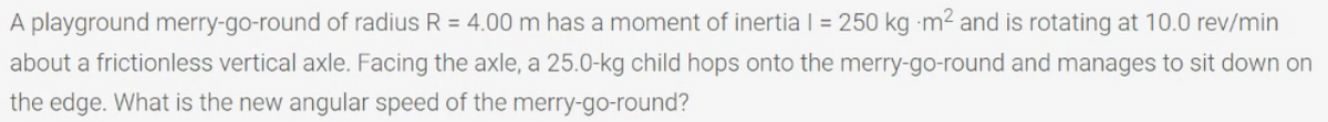 A playground merry-go-round of radius R = 4.00 m has a moment of inertia | = 250 kg m2 and is rotating at 10.0 rev/min
about a frictionless vertical axle. Facing the axle, a 25.0-kg child hops onto the merry-go-round and manages to sit down on
the edge. What is the new angular speed of the merry-go-round?
