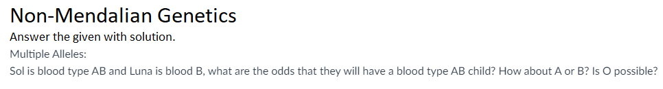 Non-Mendalian Genetics
Answer the given with solution.
Multiple Alleles:
Sol is blood type AB and Luna is blood B, what are the odds that they will have a blood type AB child? How about A or B? Is O possible?
