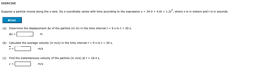 EXERCISE
Suppose a particle moves along the x-axis. Its x-coordinate varies with time according to the expression x = 34.0 + 4.0t + 1.2t, where x is in meters and t is in seconds.
Hint
(a) Determine the displacement Ax of the particle (in m) in the time interval t = 9 s to t = 20 s.
Ax=
m
(b) Calculate the average velocity (in m/s) in the time interval t = 9 s to t = 20 s.
v =
m/s
(c) Find the instantaneous velocity of the particle (in m/s) at t = 18.4 s.
m/s
