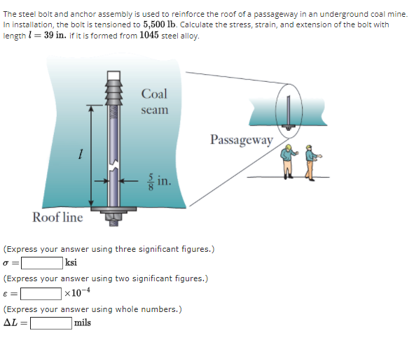 The steel bolt and anchor assembly is used to reinforce the roof of a passageway in an underground coal mine.
In installation, the bolt is tensioned to 5,500 lb. Calculate the stress, strain, and extension of the bolt with
length I= 39 in. if it is formed from 1045 steel alloy.
Coal
seam
Passageway
in.
Roof line
(Express your answer using three significant figures.)
|ksi
(Express your answer using two significant figures.)
|×10-4
(Express your answer using whole numbers.)
mils
AL =
%3D
