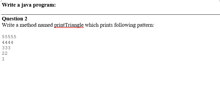 Write a java program:
Question 2
Write a method named printTriangle which prints following pattern:
55555
4444
333
22
1
