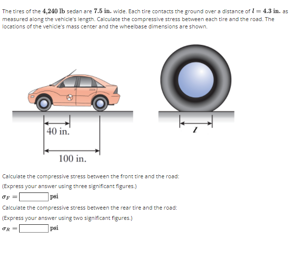 The tires of the 4,240 lb sedan are 7.5 in. wide. Each tire contacts the ground over a distance of l = 4.3 in. as
measured along the vehicle's length. Calculate the compressive stress between each tire and the road. The
locations of the vehicle's mass center and the wheelbase dimensions are shown.
40 in.'
100 in.
Calculate the compressive stress between the front tire and the road:
(Express your answer using three significant figures.)
OF
psi
Calculate the compressive stress between the rear tire and the road:
(Express your answer using two significant figures.)
|psi
OR =
