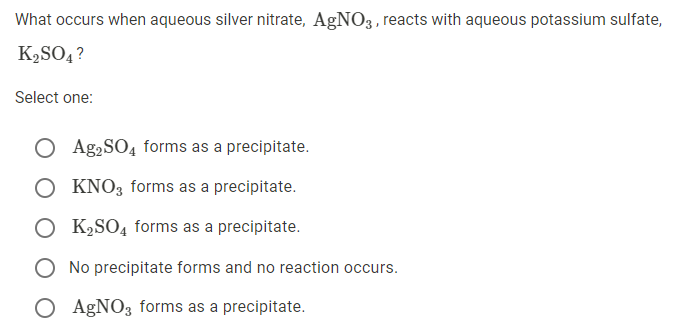 What occurs when aqueous silver nitrate, AgNO3 , reacts with aqueous potassium sulfate,
K2SO4 ?
Select one:
O Ag,SO4 forms as a precipitate.
O KNO3 forms as a precipitate.
O K,SO4 forms as a precipitate.
O No precipitate forms and no reaction occurs.
O AGNO3 forms as a precipitate.
