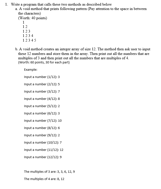 1. Write a program that calls these two methods as described below
a. A void method that prints following pattern (Pay attention to the space in between
the characters)
(Worth: 40 points)
1
12
123
123 4
12345
b. A void method creates an integer array of size 12. The method then ask user to input
these 12 numbers and store them in the array. Then print out all the numbers that are
multiples of 3 and then print out all the numbers that are multiples of 4.
(Worth: 60 points, 30 for each part)
Example:
Input a number (1/12): 3
Input a number (2/12): 5
Input a number (3/12): 7
Input a number (4/12): 8
Input a number (5/12): 2
Input a number (6/12): 3
Input a number (7/12): 10
Input a number (8/12): 6
Input a number (9/12): 2
Input a number (10/12): 7
Input a number (11/12): 12
Input a number (12/12): 9
The multiples of 3 are: 3, 3, 6, 12, 9
The multiples of 4 are: 8, 12
