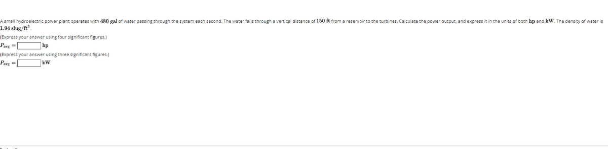 A small hydroelectric power plant operates with 480 gal of water passing through the system each second. The water falls through a vertical distance of 150 ft from a reservoir to the turbines. Calculate the power output, and express it in the units of both hp and kW. The density of water is
1.94 slug/ft
(Express your answer using four significant figures.)
Pavg =
]hp
(Express your answer using three significant figures.)
Pavg =[
kW
