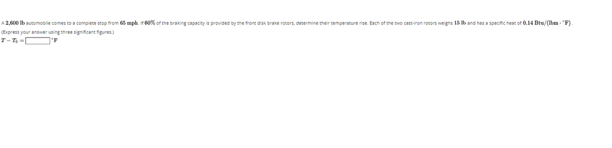 A 2,600 lb automobile comes to a complete stop from 65 mph. If 60% of the braking capacity is provided by the front disk brake rotors, determine their temperature rise. Each of the two cast-iron rotors weighs 15 lb and has a specific heat of 0.14 Btu/(lbm - °F).
(Express your answer using three significant figures.)
T- To =
°F
