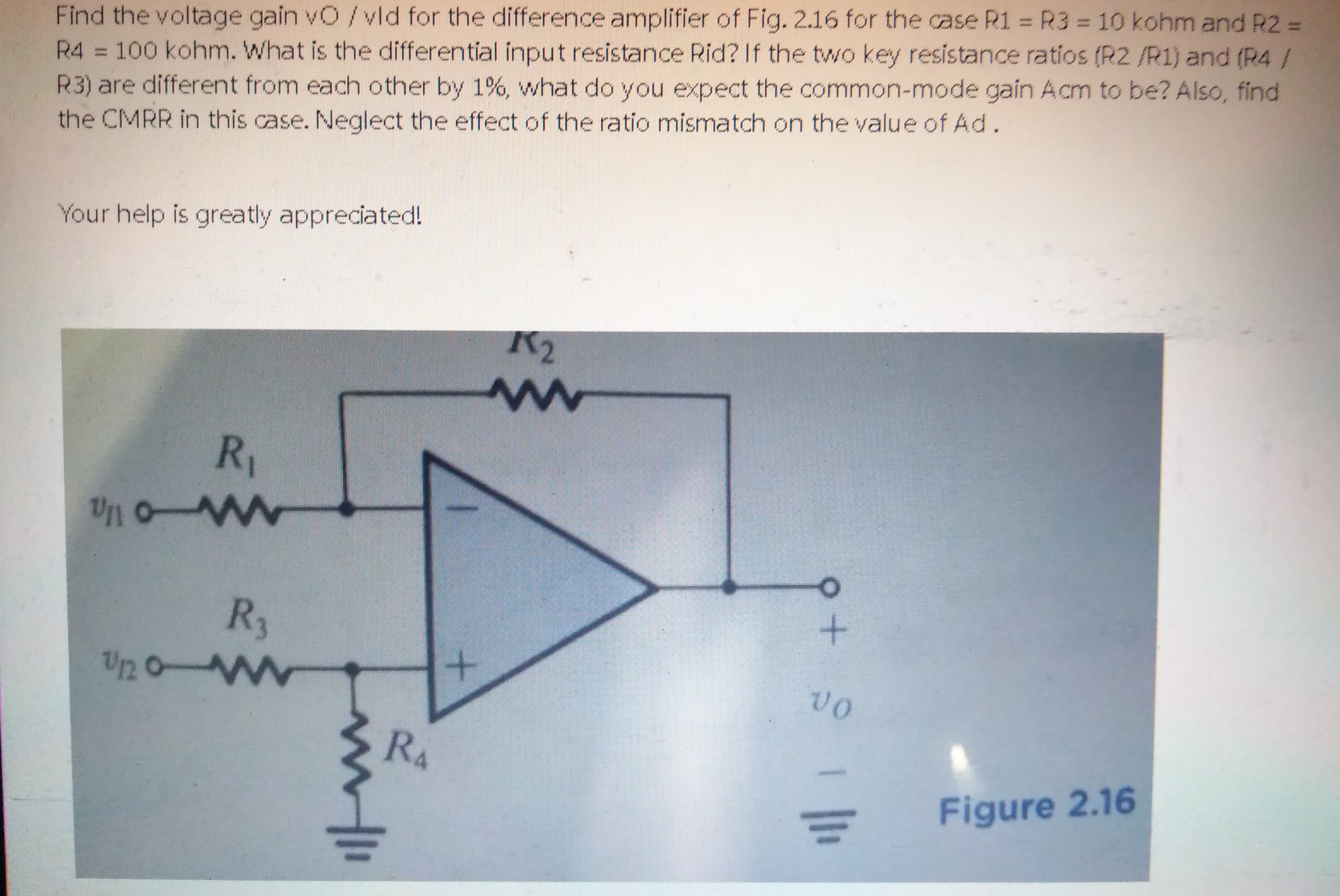 Find the voltage gain vO/vld for the difference amplifier of Fig. 2.16 for the case R1 = R3 = 10 kohm and R2 =
R4 = 100 kohm. What is the differential input resistance Rid? If the two key resistance ratios (R2 /R1) and (R4 /
R3) are different from each other by 1%, what do you expect the common-mode gain Acm to be? Also, find
the CMRR in this case. Neglect the effect of the ratio mismatch on the value of Ad.
Your help is greatly appreciated!
K2
R1
R3
Up 0 Ww
vO
RA
Figure 2.16
