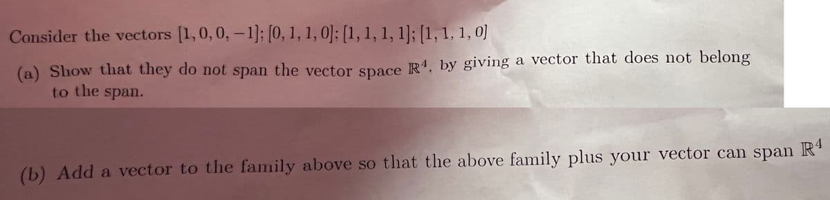 Consider the vectors [1,0,0, -1]; [0, 1, 1, 0]; [1, 1, 1, 1]; [1, 1, 1, 0]
(a) Show that they do not span the vector space R, by giving a vector that does not belong
to the span.
(b) Add a vector to the family above so that the above family plus your vector can span Rª
