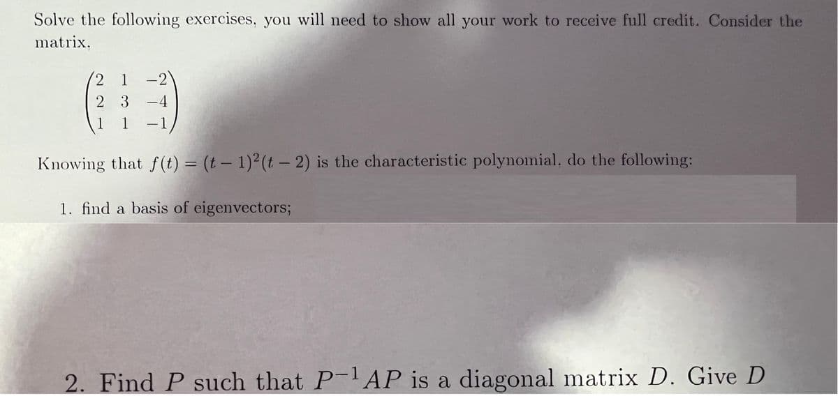 Solve the following exercises, you will need to show all your work to receive full credit. Consider the
matrix,
2 1 -2
2 3 -4
1
1
1
-
Knowing that f(t) = (t – 1)²(t - 2) is the characteristic polynomial, do the following:
1. find a basis of eigenvectors;
2. Find P such that P- AP is a diagonal matrix D. Give D
