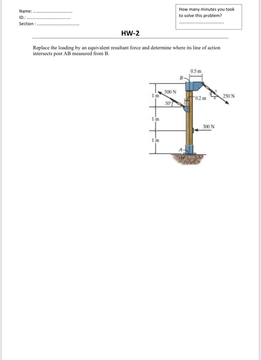 How many minutes you took
Name:
to solve this problem?
ID.:
Section :
HW-2
Replace the loading by an equivalent resultant force and determine where its line of action
intersects post AB measured from B.
0.5 m
B.
500 N
1m
02 m
250 N
30
1m
300 N
