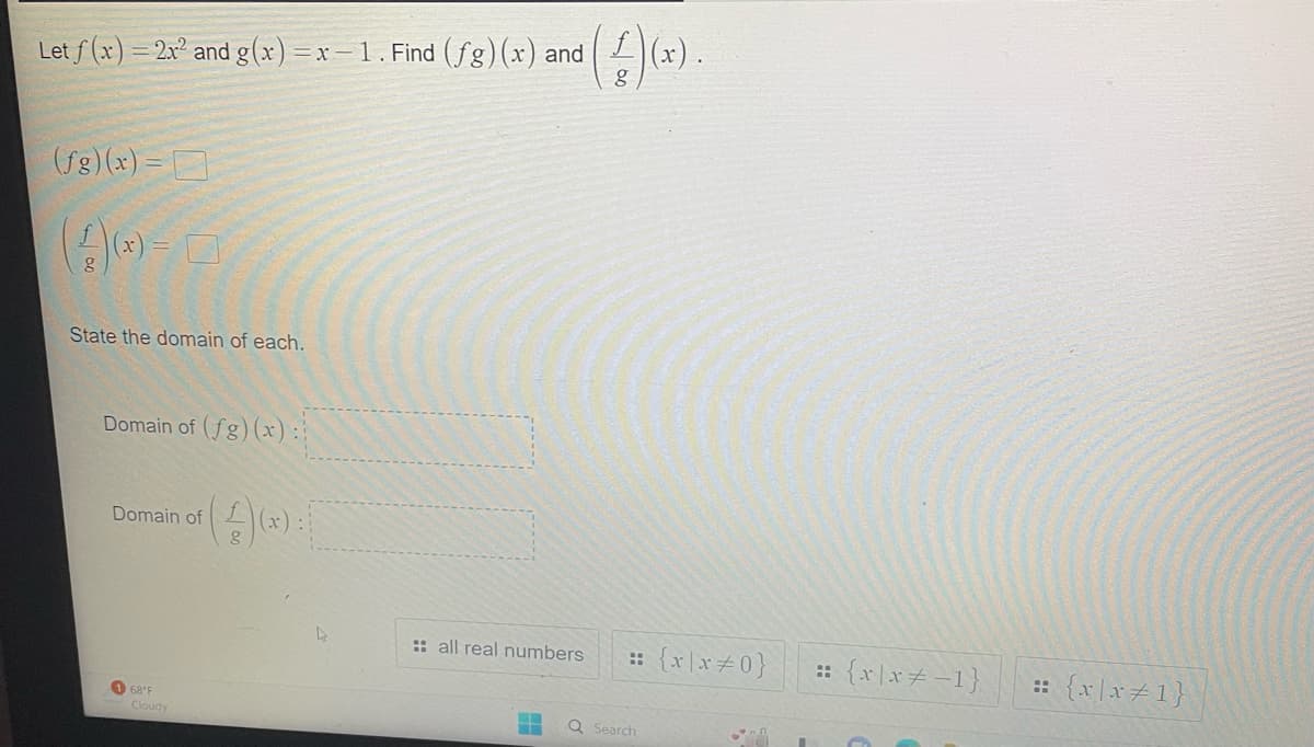 Let f(x) = 2x² and g(x)=x-1. Find (fg)(x) and
(ƒg)(x)=0
(4)(0)-0
State the domain of each.
Domain of (fg)(x):
Domain of
168 F
Cloudy
g
:: all real numbers :: {x\x#0}
Q Search
An
= {x|x=-1}
= {x\x=1}