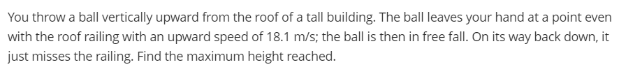 You throw a ball vertically upward from the roof of a tall building. The ball leaves your hand at a point even
with the roof railing with an upward speed of 18.1 m/s; the ball is then in free fall. On its way back down, it
just misses the railing. Find the maximum height reached.
