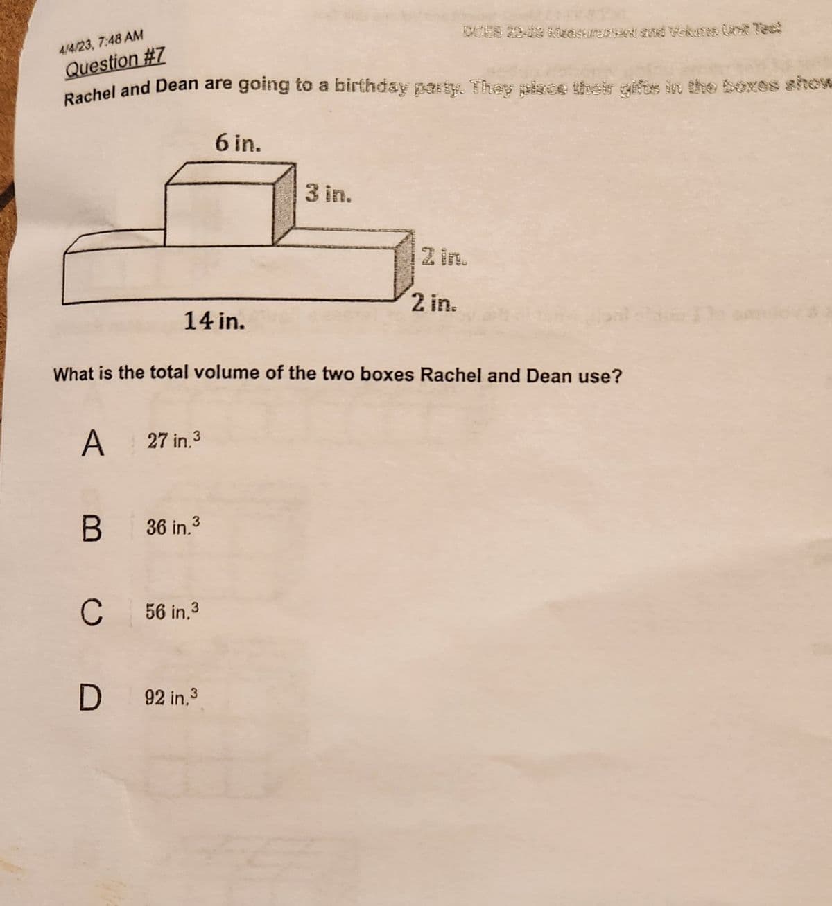 4/4/23, 7:48 AM
Question #7
Rachel and Dean are going to a birthday party. They place their gifts in the boxes show
14 in.
A 27 in.³
B
What is the total volume of the two boxes Rachel and Dean use?
36 in.3
6 in.
CH 56 in.³
D 92 in.³
3 in.
2 in.